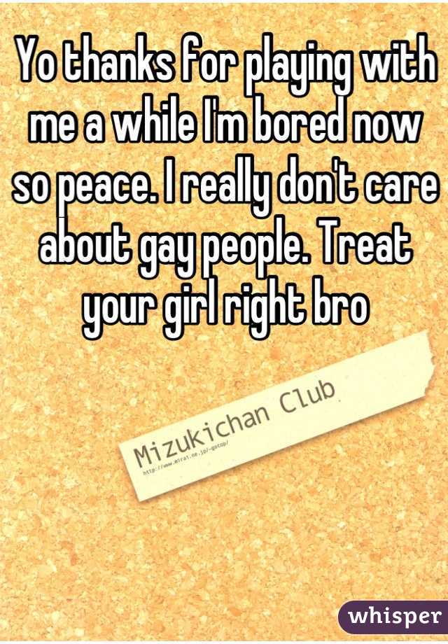 Yo thanks for playing with me a while I'm bored now so peace. I really don't care about gay people. Treat your girl right bro