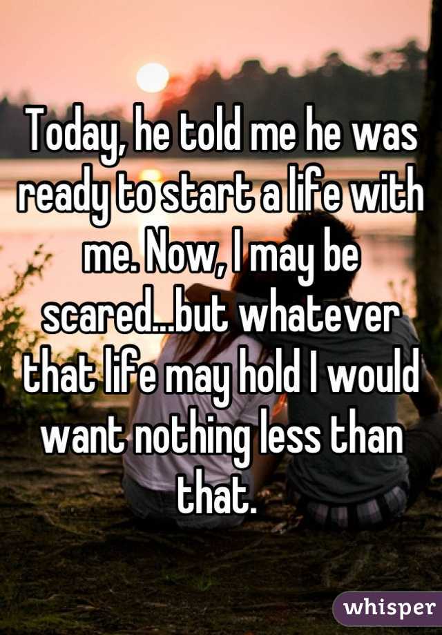 Today, he told me he was ready to start a life with me. Now, I may be scared...but whatever that life may hold I would want nothing less than that. 