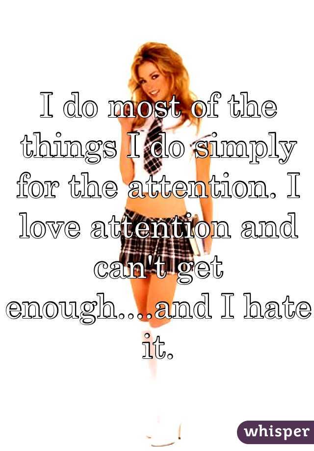 I do most of the things I do simply for the attention. I love attention and can't get enough....and I hate it.