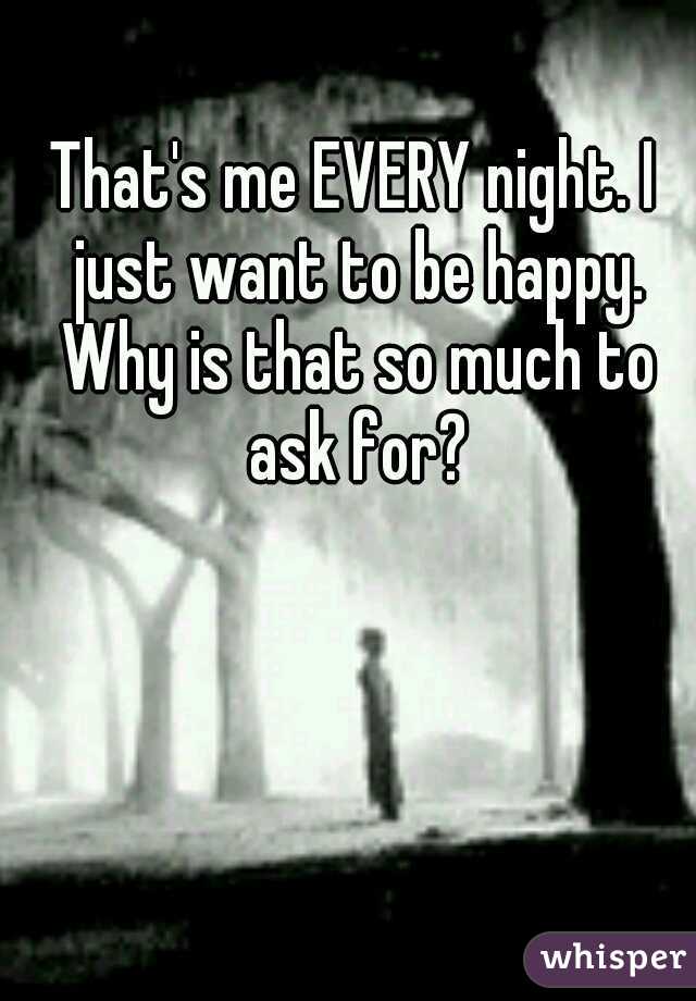 That's me EVERY night. I just want to be happy. Why is that so much to ask for?