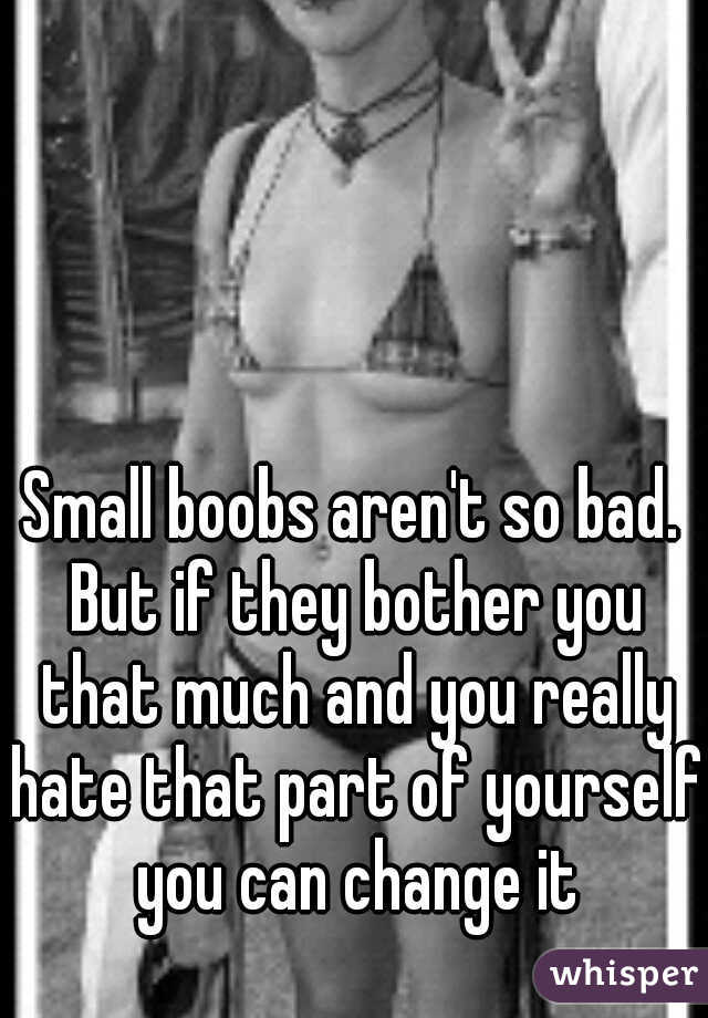 Small boobs aren't so bad. But if they bother you that much and you really hate that part of yourself you can change it