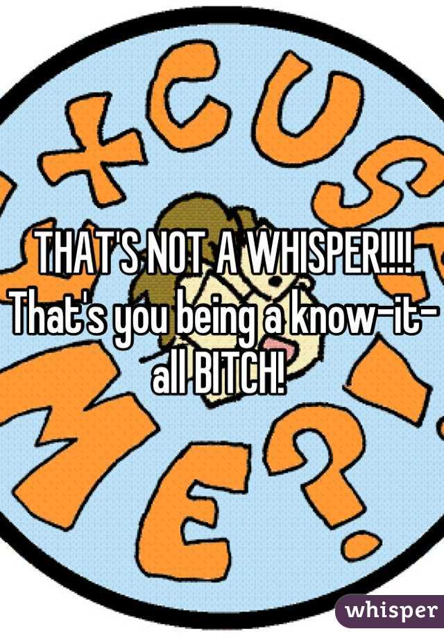 THAT'S NOT A WHISPER!!!! That's you being a know-it-all BITCH! 