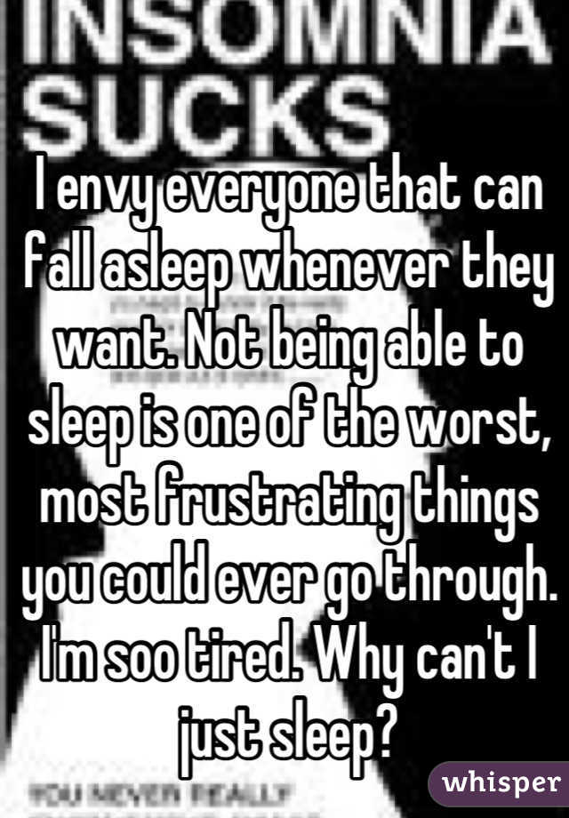 I envy everyone that can fall asleep whenever they want. Not being able to sleep is one of the worst, most frustrating things you could ever go through. I'm soo tired. Why can't I just sleep?