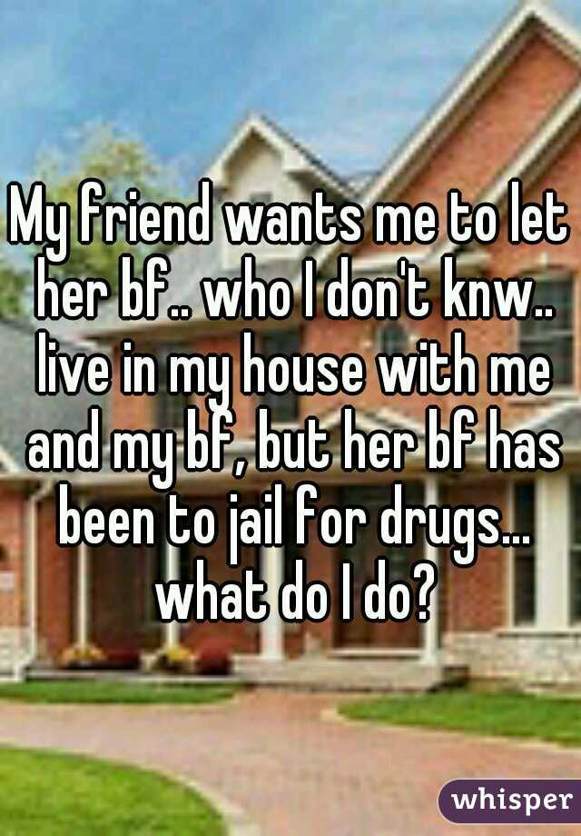 My friend wants me to let her bf.. who I don't knw.. live in my house with me and my bf, but her bf has been to jail for drugs... what do I do?