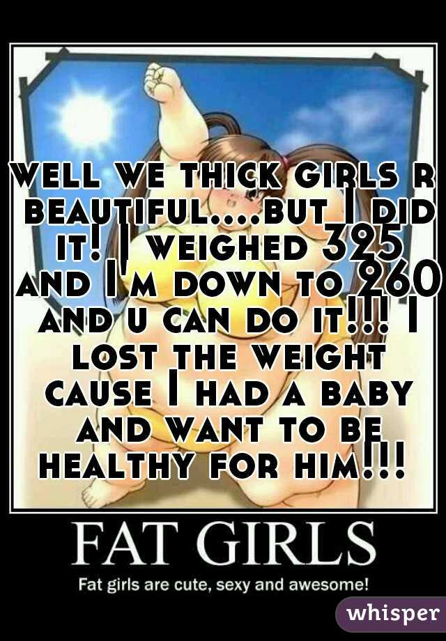 well we thick girls r beautiful....but I did it! I weighed 325 and I'm down to 260 and u can do it!!! I lost the weight cause I had a baby and want to be healthy for him!!! 