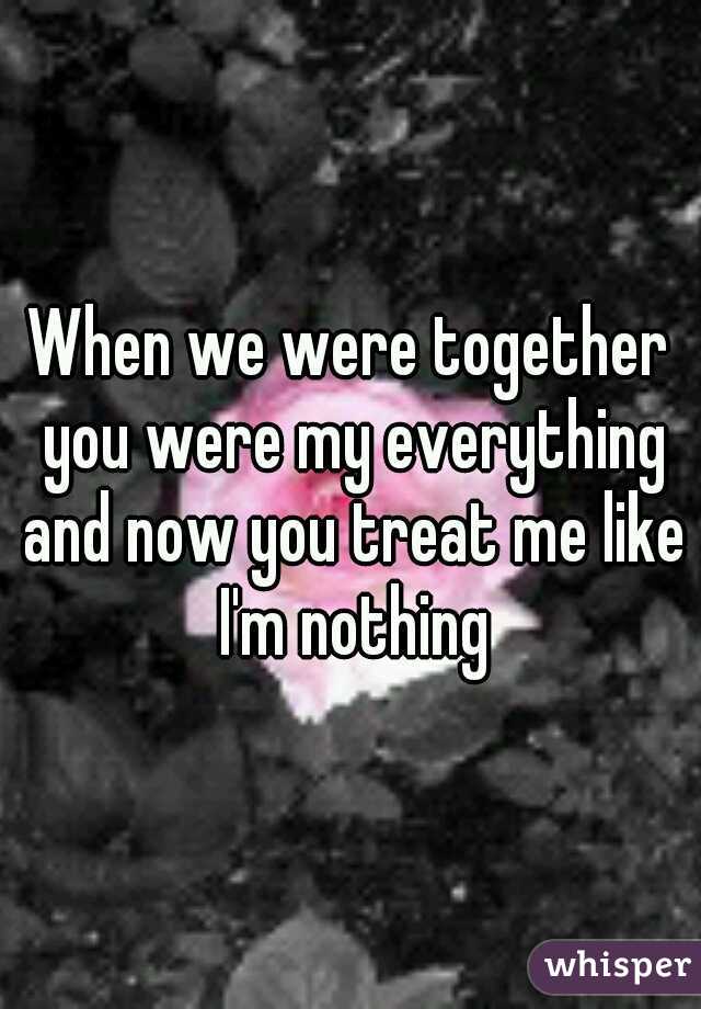 When we were together you were my everything and now you treat me like I'm nothing