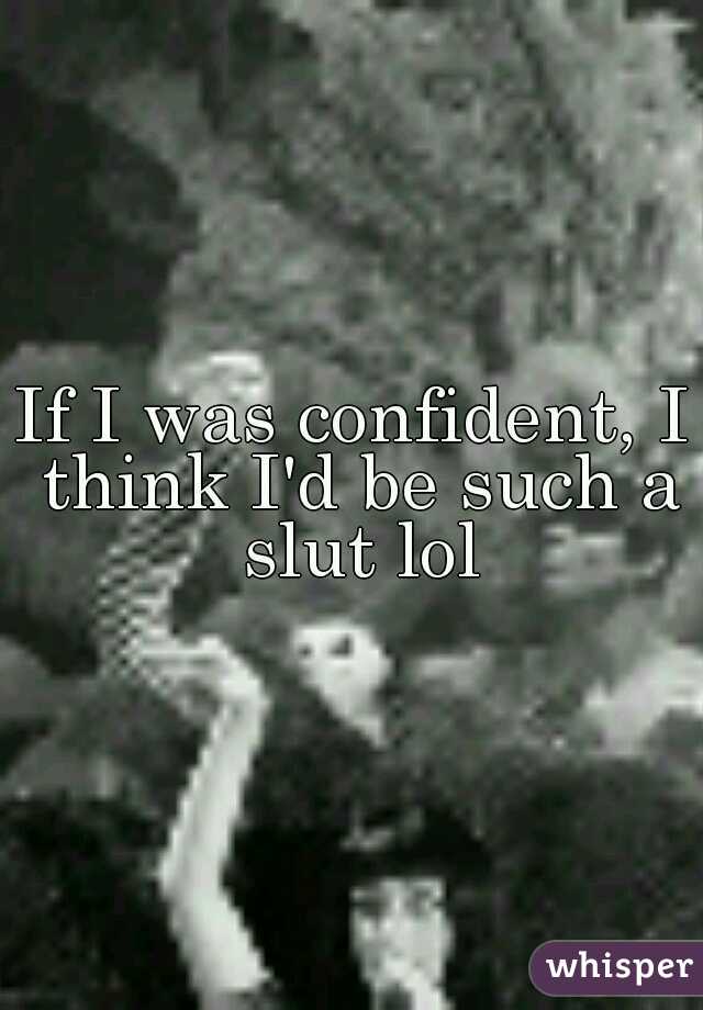 If I was confident, I think I'd be such a slut lol