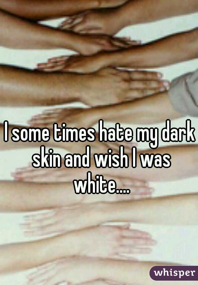 I some times hate my dark skin and wish I was white....