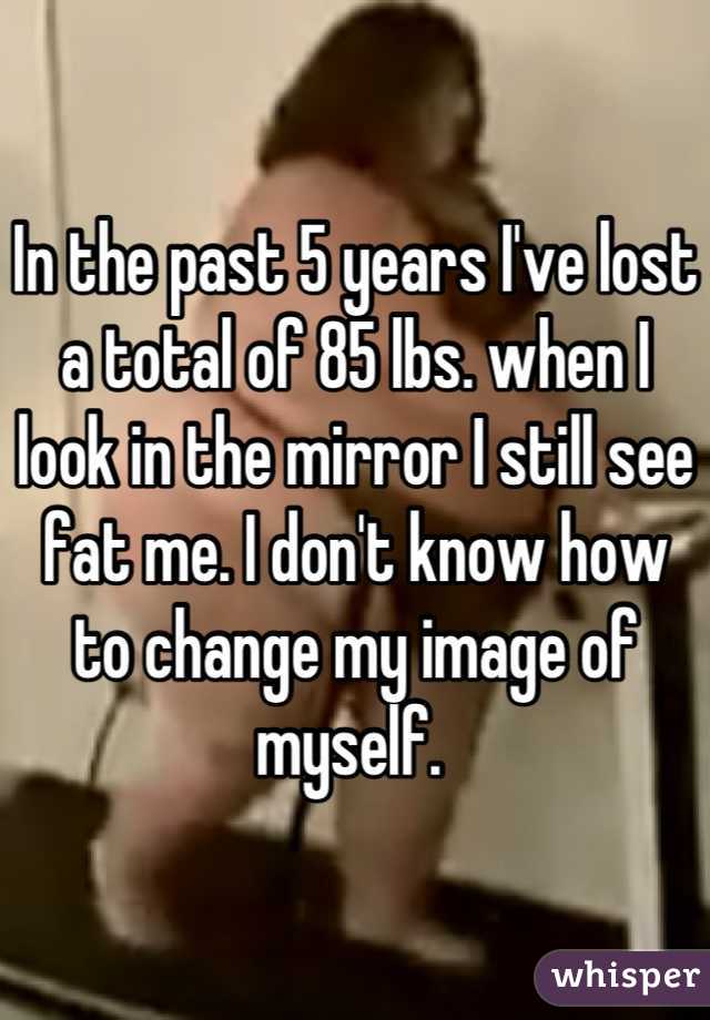 In the past 5 years I've lost a total of 85 lbs. when I look in the mirror I still see fat me. I don't know how to change my image of myself. 