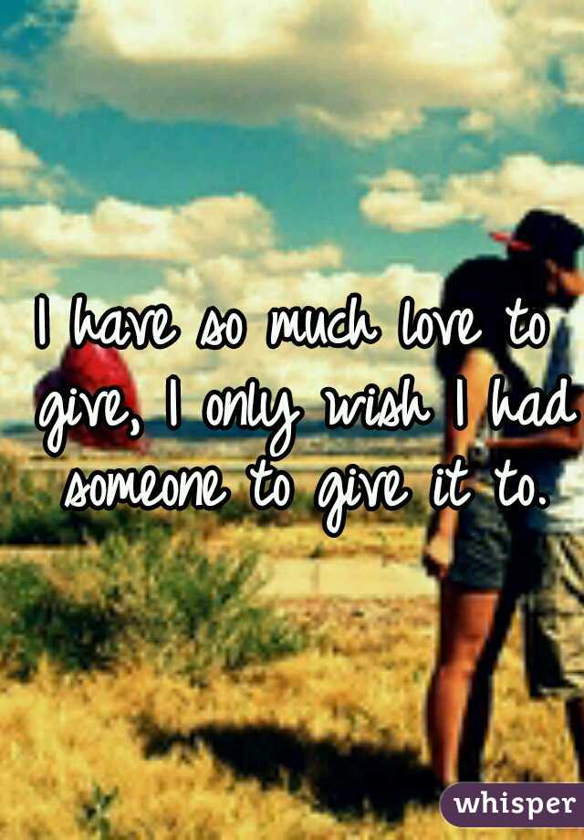 I have so much love to give, I only wish I had someone to give it to.