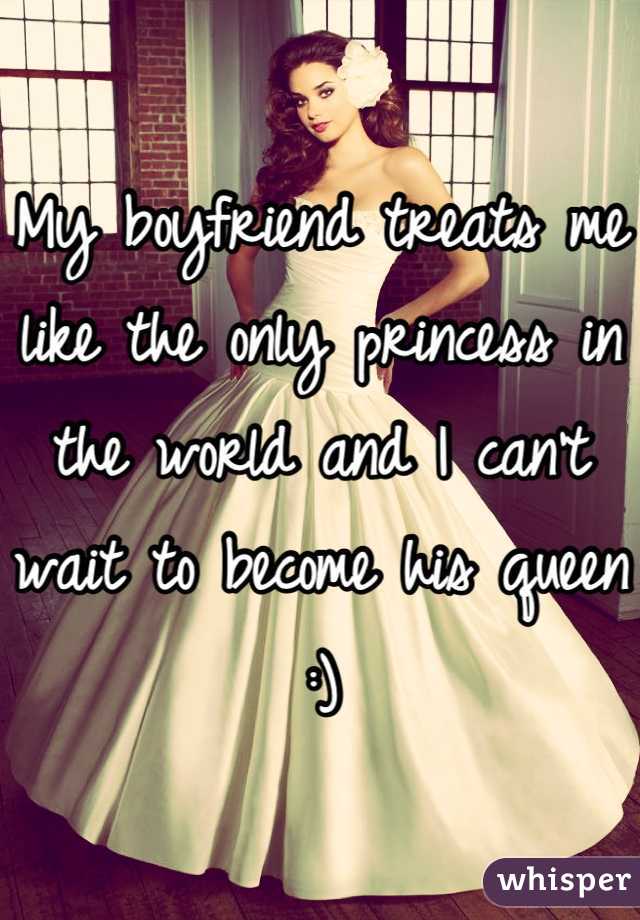 My boyfriend treats me like the only princess in the world and I can't wait to become his queen :)