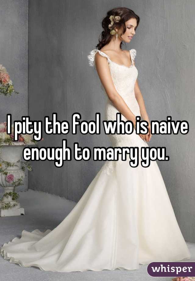 I pity the fool who is naive enough to marry you. 