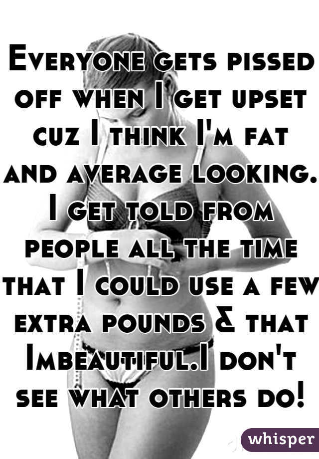 Everyone gets pissed off when I get upset cuz I think I'm fat and average looking. I get told from people all the time that I could use a few extra pounds & that Imbeautiful.I don't see what others do!
