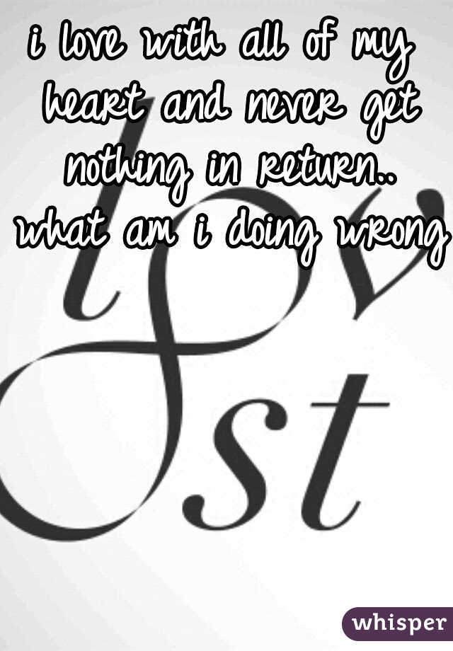 i love with all of my heart and never get nothing in return.. what am i doing wrong?