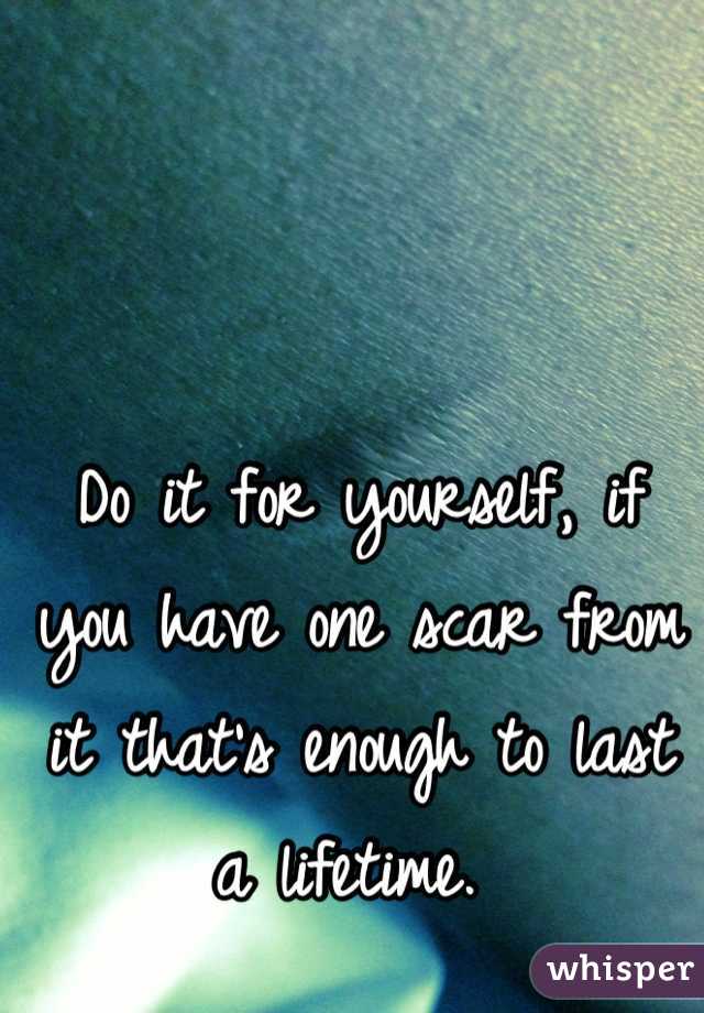 Do it for yourself, if you have one scar from it that's enough to last a lifetime. 