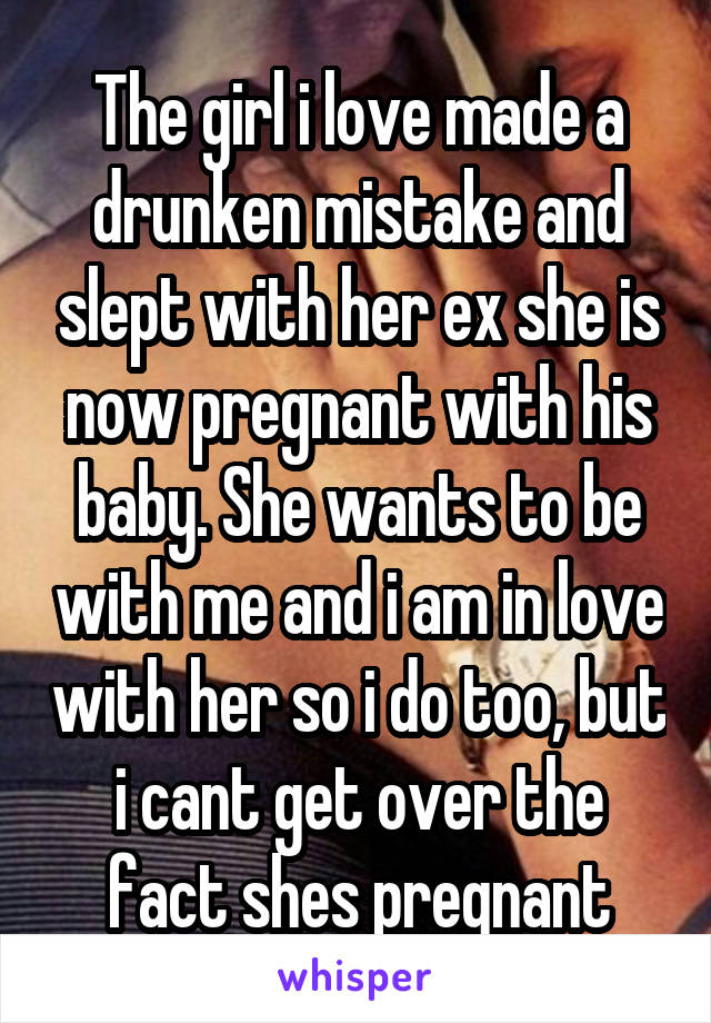 The girl i love made a drunken mistake and slept with her ex she is now pregnant with his baby. She wants to be with me and i am in love with her so i do too, but i cant get over the fact shes pregnant