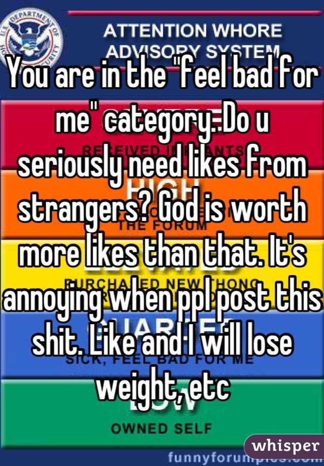 You are in the "feel bad for me" category. Do u seriously need likes from strangers? God is worth more likes than that. It's annoying when ppl post this shit. Like and I will lose weight, etc