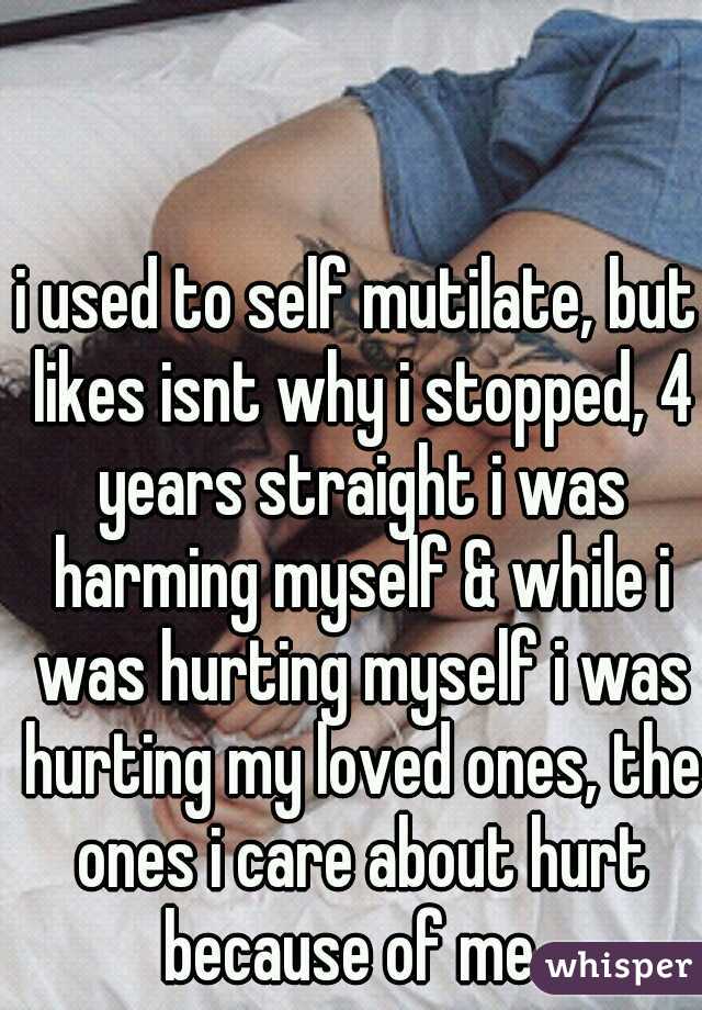 i used to self mutilate, but likes isnt why i stopped, 4 years straight i was harming myself & while i was hurting myself i was hurting my loved ones, the ones i care about hurt because of me. 