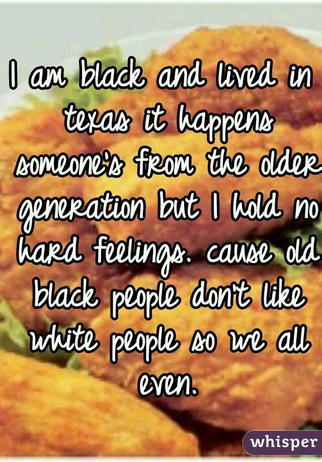 I am black and lived in texas it happens someone's from the older generation but I hold no hard feelings. cause old black people don't like white people so we all even.