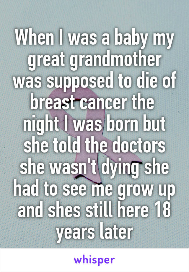 When I was a baby my great grandmother was supposed to die of breast cancer the  night I was born but she told the doctors she wasn't dying she had to see me grow up and shes still here 18 years later