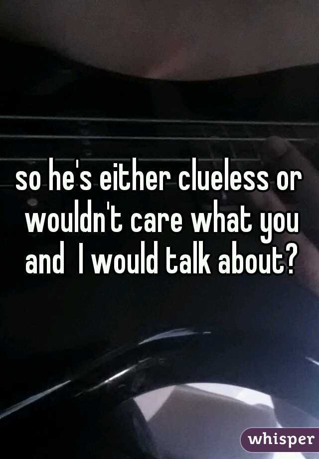 so he's either clueless or wouldn't care what you and  I would talk about?