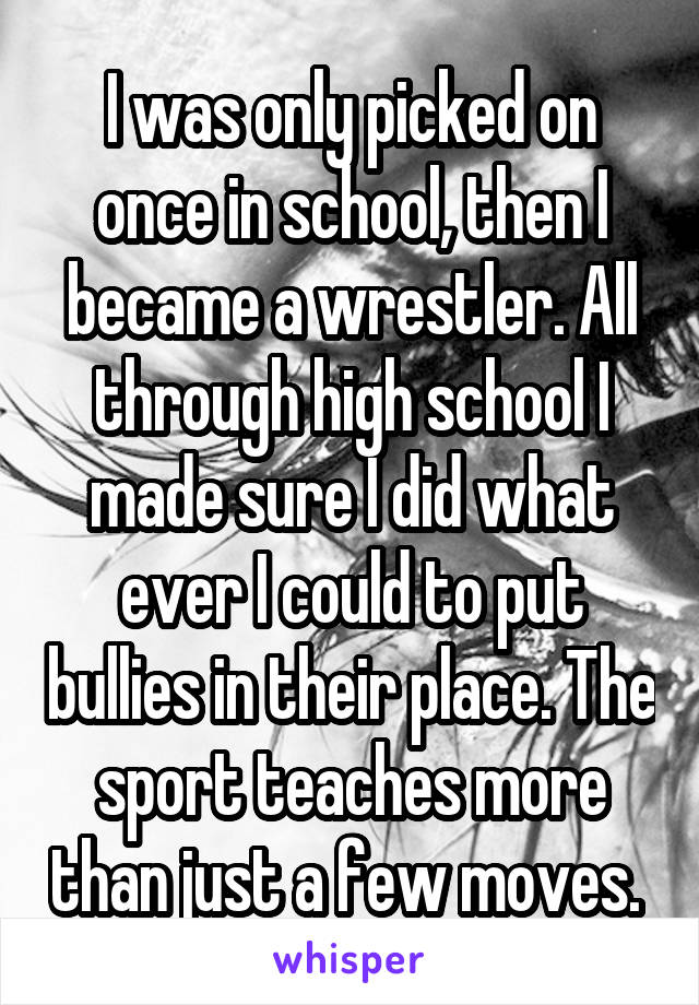 I was only picked on once in school, then I became a wrestler. All through high school I made sure I did what ever I could to put bullies in their place. The sport teaches more than just a few moves. 