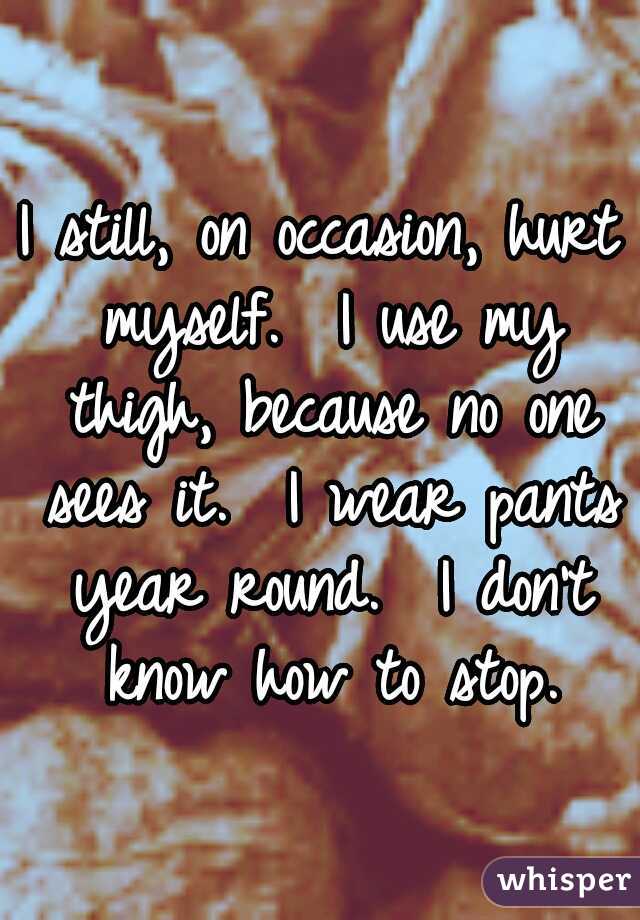 I still, on occasion, hurt myself.  I use my thigh, because no one sees it.  I wear pants year round.  I don't know how to stop.