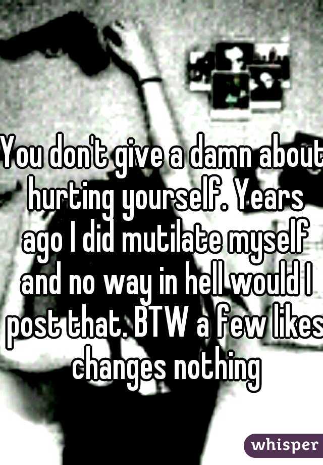 You don't give a damn about hurting yourself. Years ago I did mutilate myself and no way in hell would I post that. BTW a few likes changes nothing