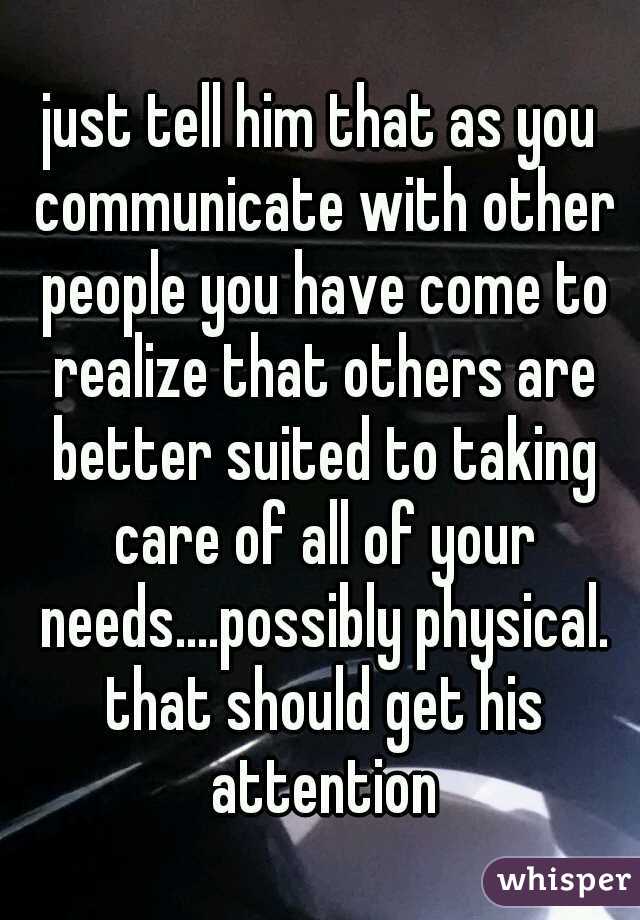 just tell him that as you communicate with other people you have come to realize that others are better suited to taking care of all of your needs....possibly physical. that should get his attention