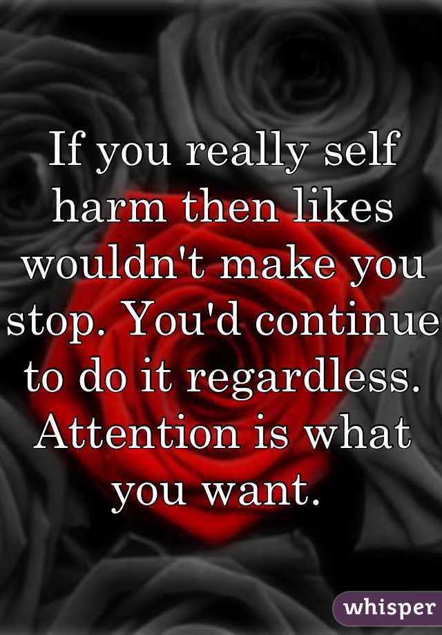 If you really self harm then likes wouldn't make you stop. You'd continue to do it regardless. Attention is what you want. 