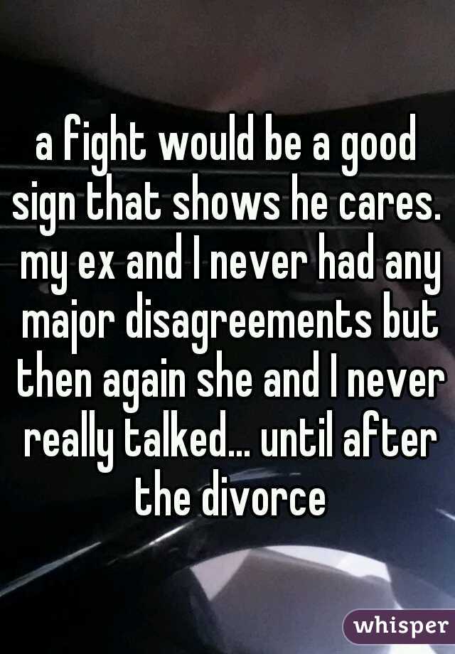 a fight would be a good sign that shows he cares.  my ex and I never had any major disagreements but then again she and I never really talked... until after the divorce