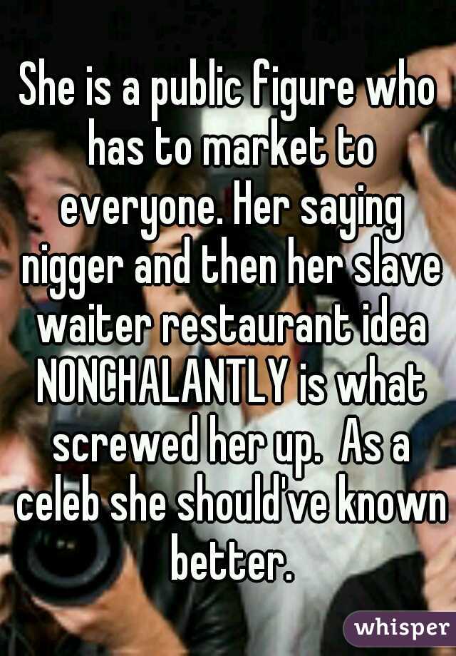 She is a public figure who has to market to everyone. Her saying nigger and then her slave waiter restaurant idea NONCHALANTLY is what screwed her up.  As a celeb she should've known better.