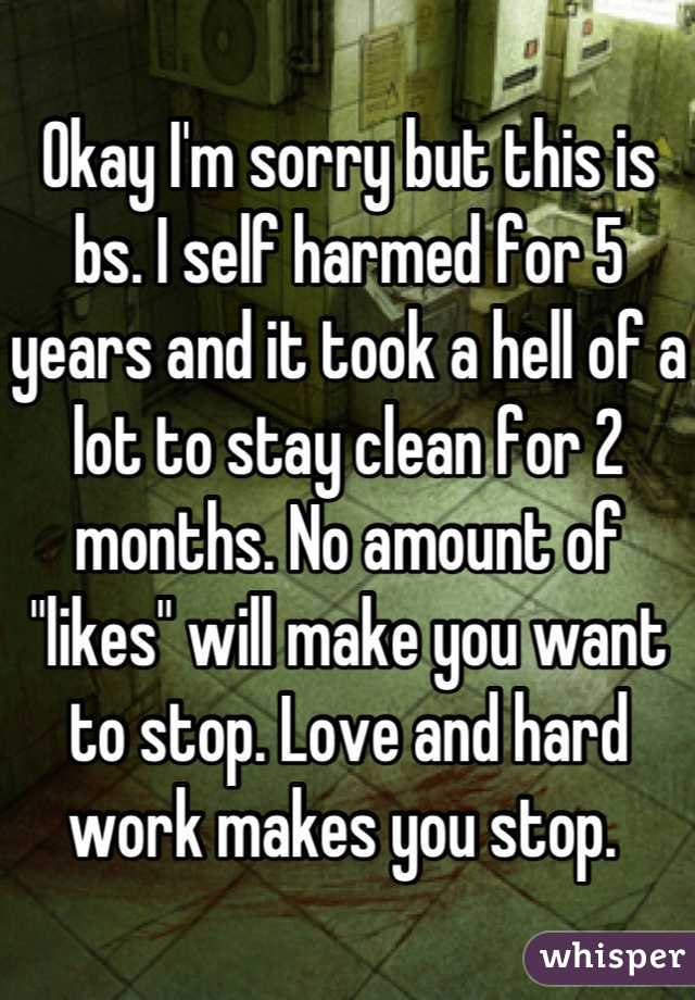 Okay I'm sorry but this is bs. I self harmed for 5 years and it took a hell of a lot to stay clean for 2 months. No amount of "likes" will make you want to stop. Love and hard work makes you stop. 