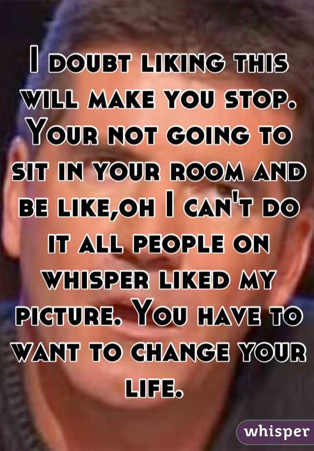 I doubt liking this will make you stop. Your not going to sit in your room and be like,oh I can't do it all people on whisper liked my picture. You have to want to change your life. 