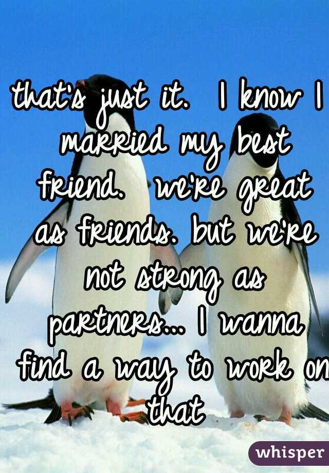 that's just it.  I know I married my best friend.  we're great as friends. but we're not strong as partners... I wanna find a way to work on that