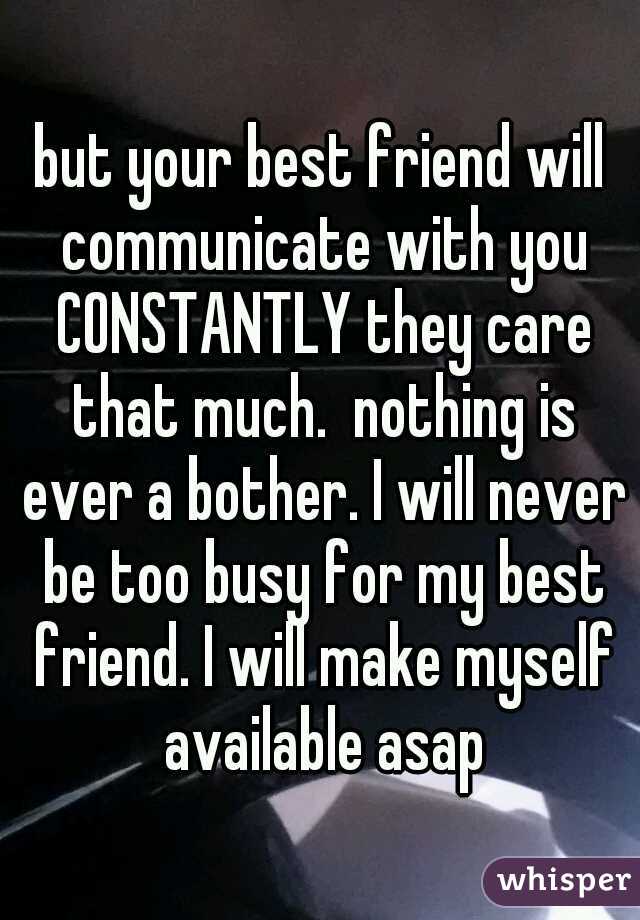 but your best friend will communicate with you CONSTANTLY they care that much.  nothing is ever a bother. I will never be too busy for my best friend. I will make myself available asap