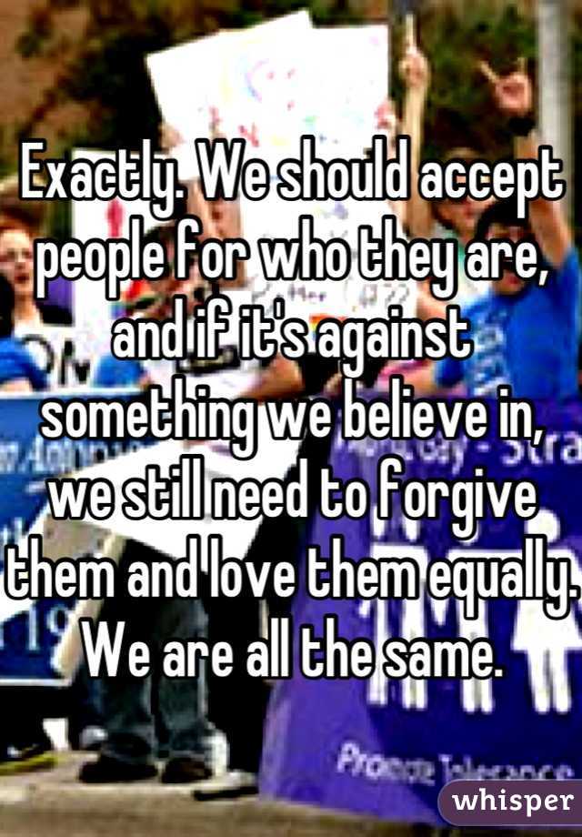 Exactly. We should accept people for who they are, and if it's against something we believe in, we still need to forgive them and love them equally. We are all the same.