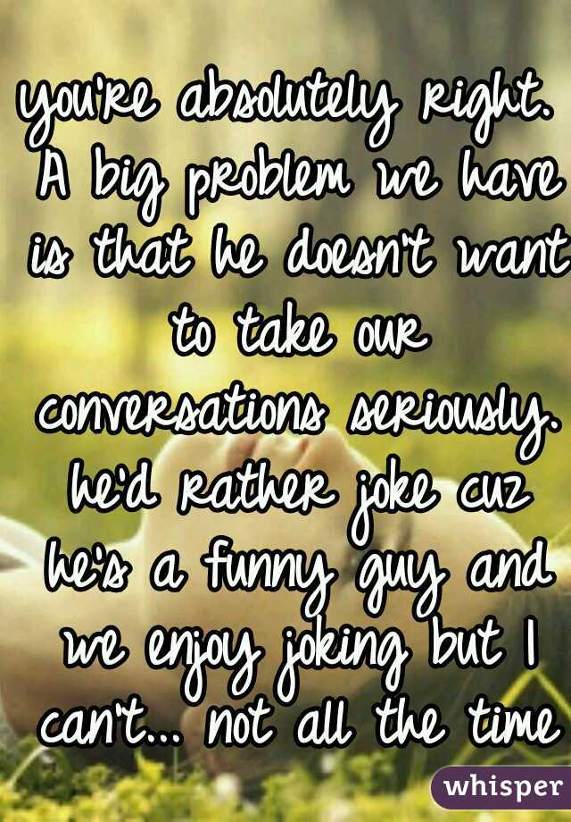 you're absolutely right. A big problem we have is that he doesn't want to take our conversations seriously. he'd rather joke cuz he's a funny guy and we enjoy joking but I can't... not all the time