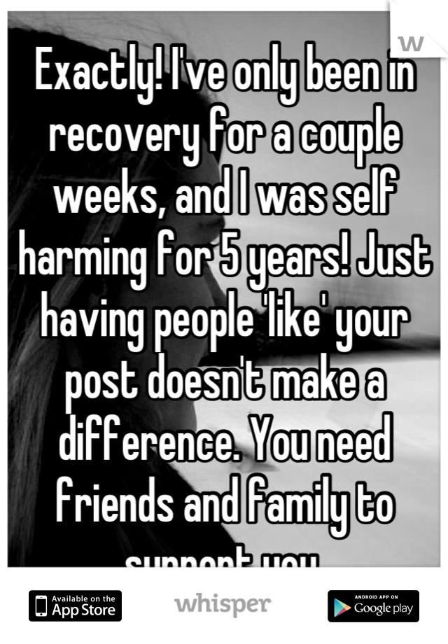 Exactly! I've only been in recovery for a couple weeks, and I was self harming for 5 years! Just having people 'like' your post doesn't make a difference. You need friends and family to support you.