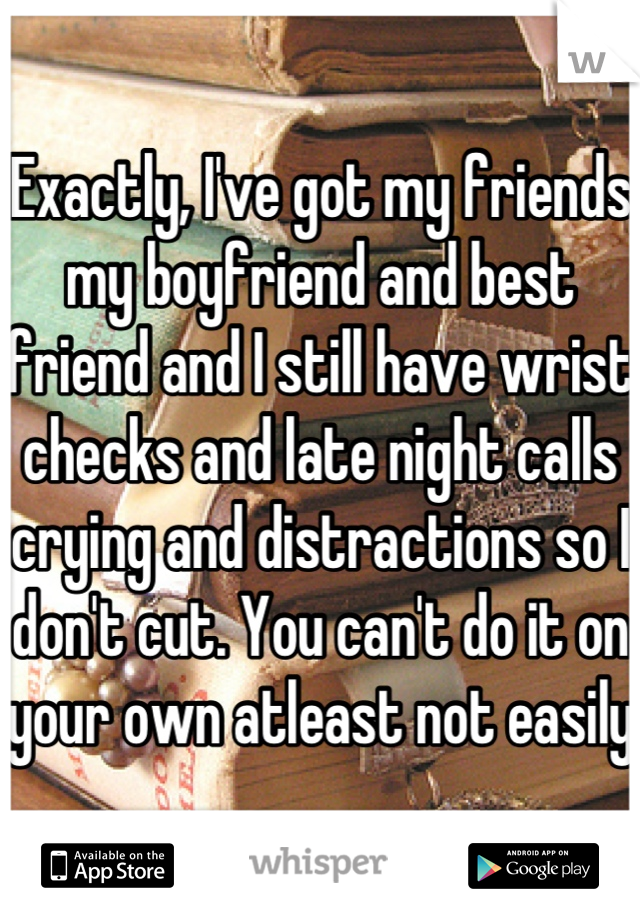 Exactly, I've got my friends my boyfriend and best friend and I still have wrist checks and late night calls crying and distractions so I don't cut. You can't do it on your own atleast not easily 