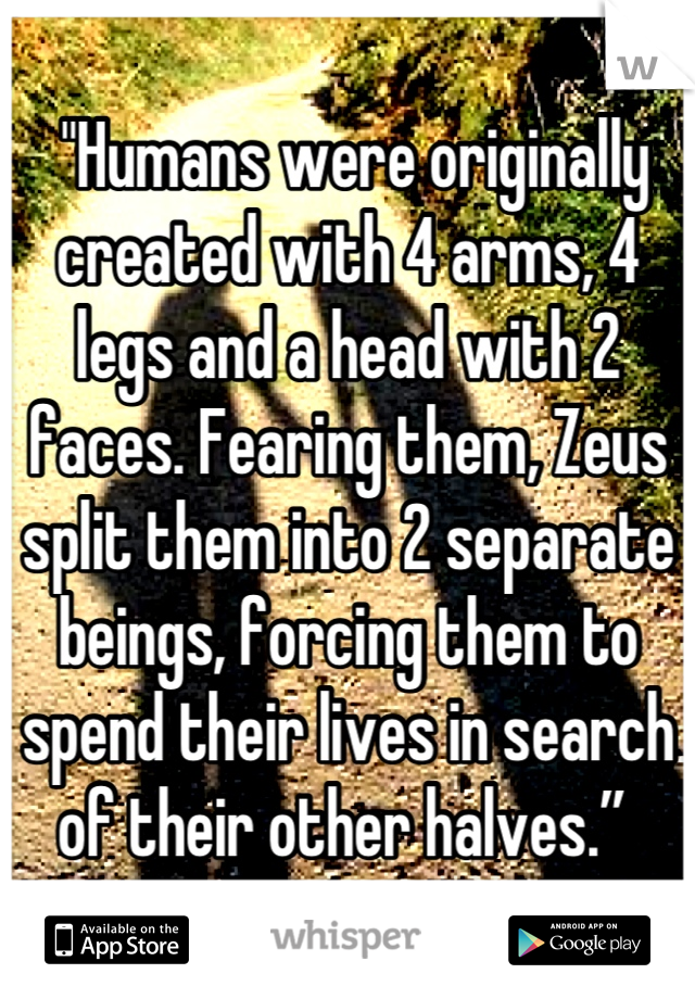  "Humans were originally created with 4 arms, 4 legs and a head with 2 faces. Fearing them, Zeus split them into 2 separate beings, forcing them to spend their lives in search of their other halves.” 