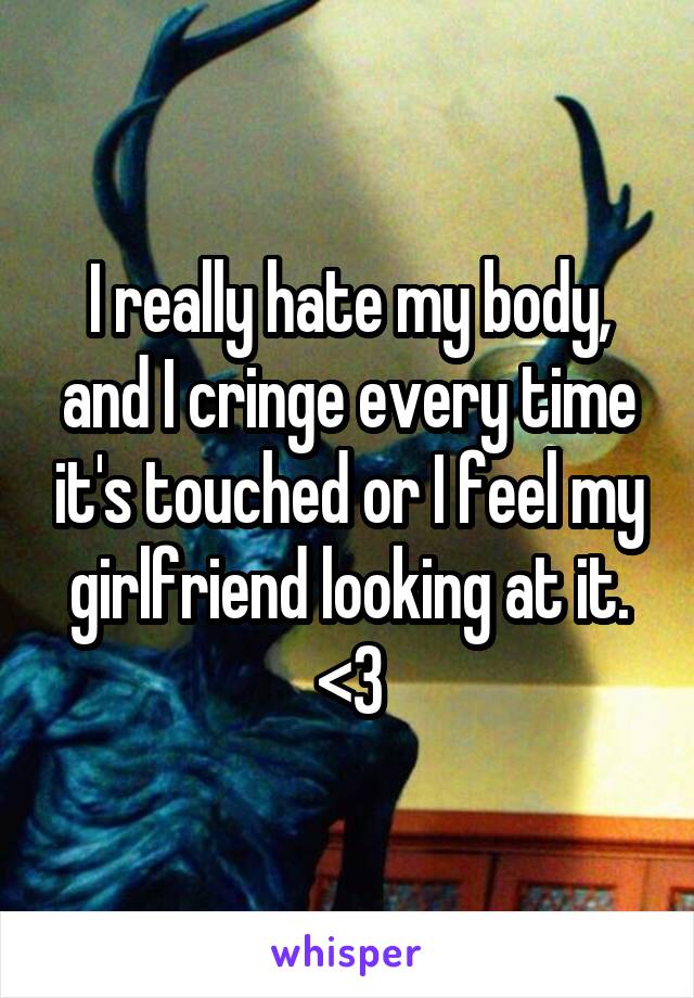 I really hate my body, and I cringe every time it's touched or I feel my girlfriend looking at it. <\3