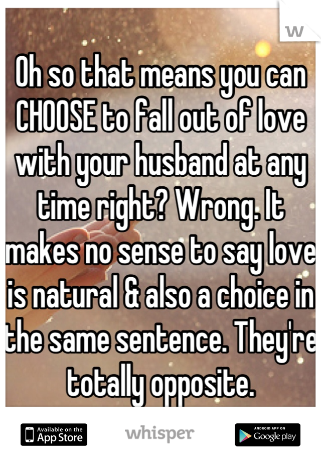 Oh so that means you can CHOOSE to fall out of love with your husband at any time right? Wrong. It makes no sense to say love is natural & also a choice in the same sentence. They're totally opposite.