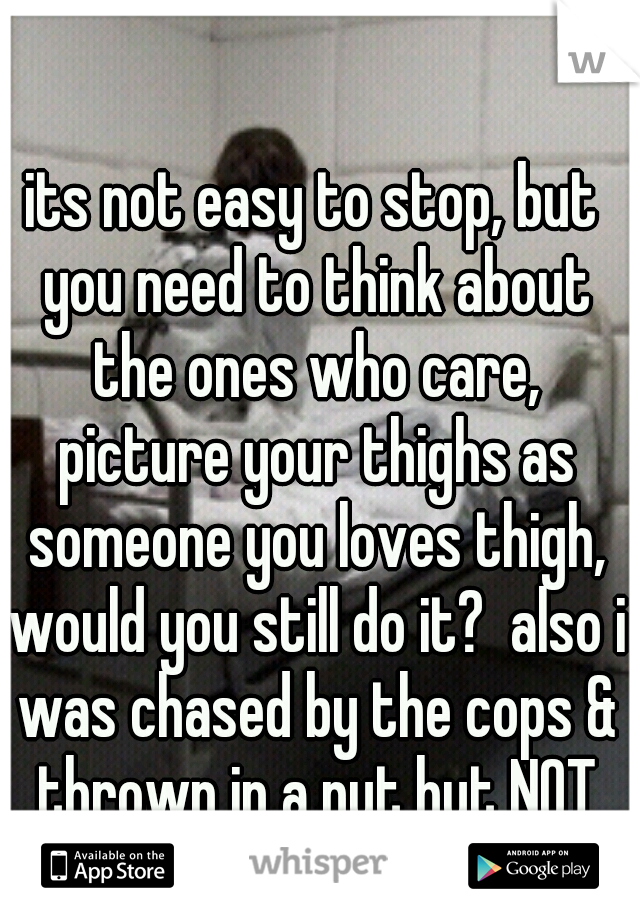 its not easy to stop, but you need to think about the ones who care, picture your thighs as someone you loves thigh, would you still do it?  also i was chased by the cops & thrown in a nut hut NOT FUN