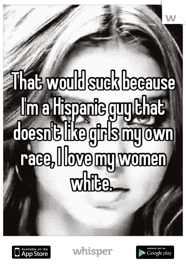 That would suck because I'm a Hispanic guy that doesn't like girls my own race, I love my women white. 