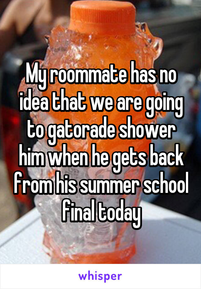 My roommate has no idea that we are going to gatorade shower him when he gets back from his summer school final today