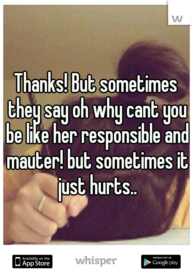 Thanks! But sometimes they say oh why cant you be like her responsible and mauter! but sometimes it just hurts..