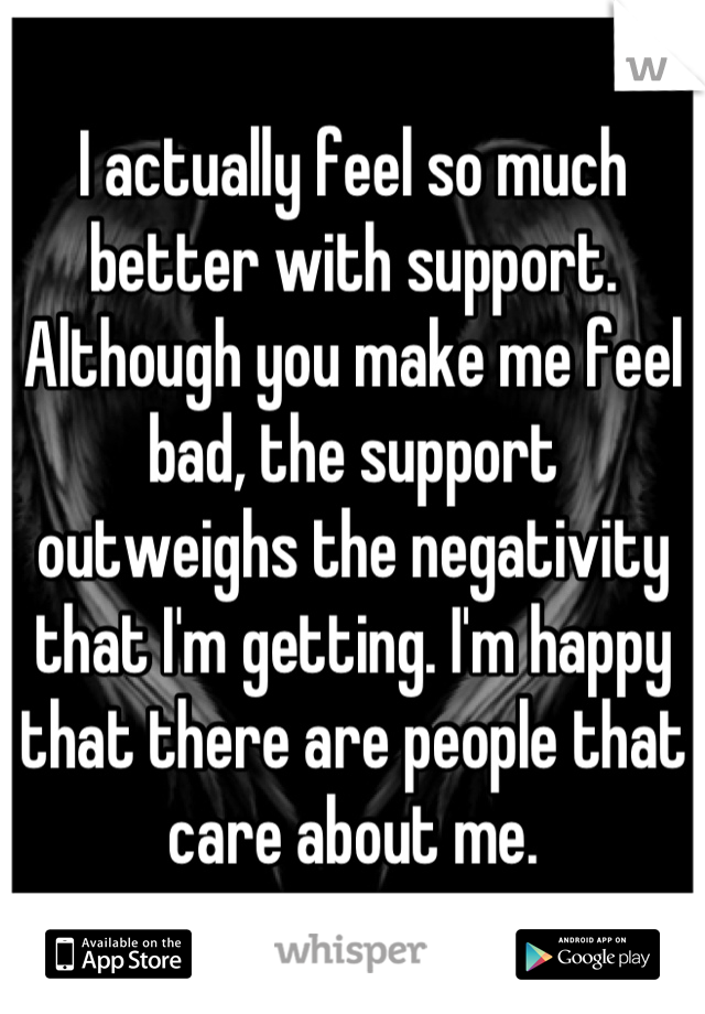 I actually feel so much better with support. Although you make me feel bad, the support outweighs the negativity that I'm getting. I'm happy that there are people that care about me.