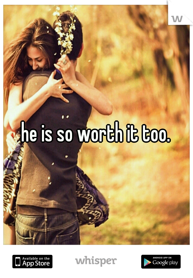 he is so worth it too.