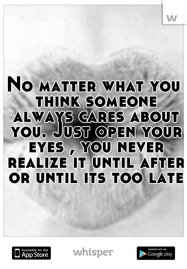 No matter what you think someone always cares about you. Just open your eyes , you never realize it until after or until its too late